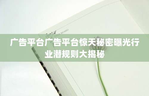 广告平台广告平台惊天秘密曝光行业潜规则大揭秘