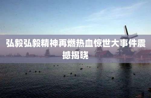 弘毅弘毅精神再燃热血惊世大事件震撼揭晓