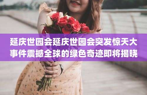 延庆世园会延庆世园会突发惊天大事件震撼全球的绿色奇迹即将揭晓