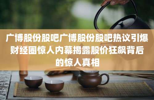 广博股份股吧广博股份股吧热议引爆财经圈惊人内幕揭露股价狂飙背后的惊人真相