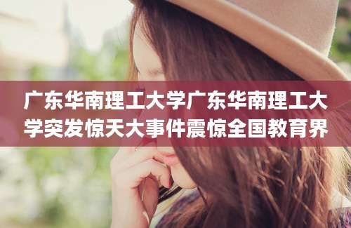 广东华南理工大学广东华南理工大学突发惊天大事件震惊全国教育界