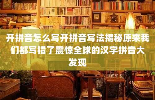 开拼音怎么写开拼音写法揭秘原来我们都写错了震惊全球的汉字拼音大发现