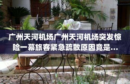 广州天河机场广州天河机场突发惊险一幕旅客紧急疏散原因竟是...