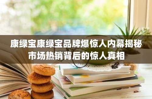 康绿宝康绿宝品牌爆惊人内幕揭秘市场热销背后的惊人真相
