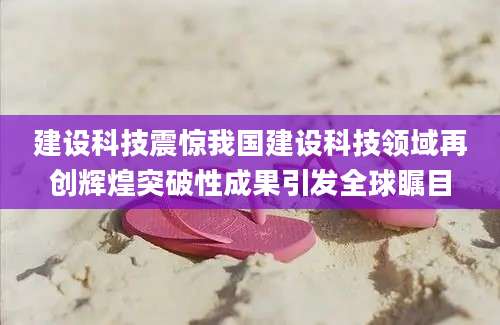 建设科技震惊我国建设科技领域再创辉煌突破性成果引发全球瞩目