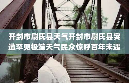 开封市尉氏县天气开封市尉氏县突遭罕见极端天气民众惊呼百年未遇