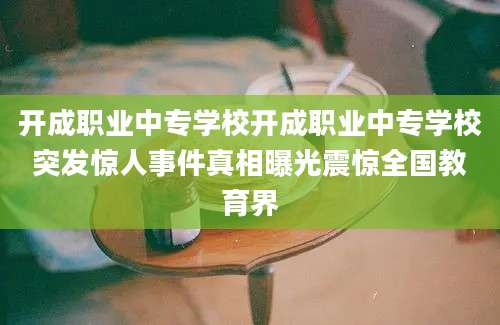 开成职业中专学校开成职业中专学校突发惊人事件真相曝光震惊全国教育界