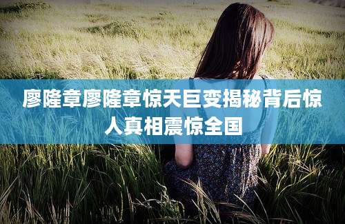 廖隆章廖隆章惊天巨变揭秘背后惊人真相震惊全国