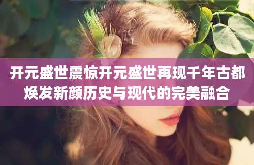 开元盛世震惊开元盛世再现千年古都焕发新颜历史与现代的完美融合