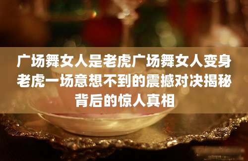 广场舞女人是老虎广场舞女人变身老虎一场意想不到的震撼对决揭秘背后的惊人真相