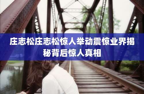 庄志松庄志松惊人举动震惊业界揭秘背后惊人真相