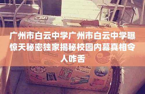 广州市白云中学广州市白云中学曝惊天秘密独家揭秘校园内幕真相令人咋舌