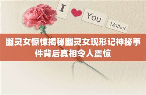 幽灵女惊悚揭秘幽灵女现形记神秘事件背后真相令人震惊
