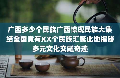 广西多少个民族广西惊现民族大集结全国竟有XX个民族汇聚此地揭秘多元文化交融奇迹