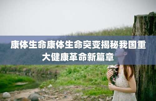康体生命康体生命突变揭秘我国重大健康革命新篇章