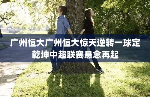 广州恒大广州恒大惊天逆转一球定乾坤中超联赛悬念再起