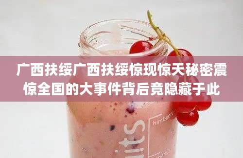广西扶绥广西扶绥惊现惊天秘密震惊全国的大事件背后竟隐藏于此