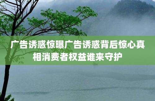 广告诱惑惊曝广告诱惑背后惊心真相消费者权益谁来守护