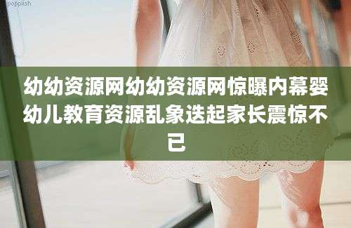 幼幼资源网幼幼资源网惊曝内幕婴幼儿教育资源乱象迭起家长震惊不已