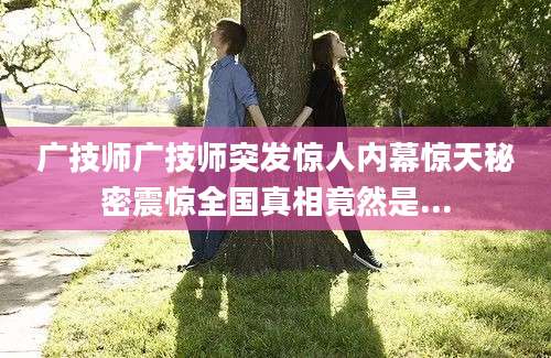 广技师广技师突发惊人内幕惊天秘密震惊全国真相竟然是...