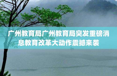广州教育局广州教育局突发重磅消息教育改革大动作震撼来袭
