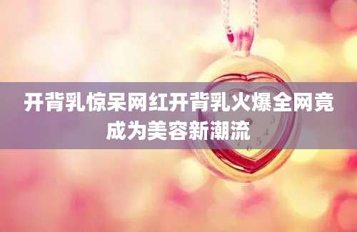 开背乳惊呆网红开背乳火爆全网竟成为美容新潮流