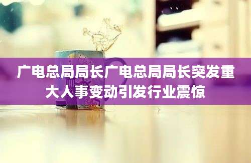广电总局局长广电总局局长突发重大人事变动引发行业震惊