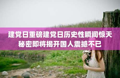 建党日重磅建党日历史性瞬间惊天秘密即将揭开国人震撼不已