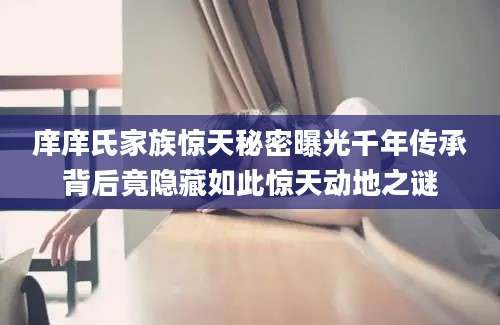 庠庠氏家族惊天秘密曝光千年传承背后竟隐藏如此惊天动地之谜