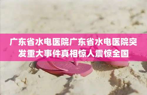 广东省水电医院广东省水电医院突发重大事件真相惊人震惊全国