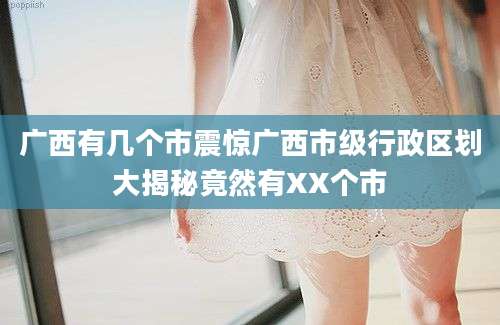 广西有几个市震惊广西市级行政区划大揭秘竟然有XX个市