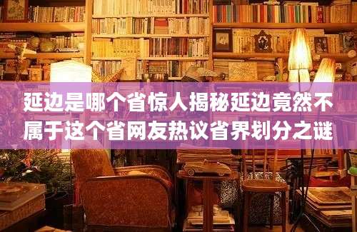 延边是哪个省惊人揭秘延边竟然不属于这个省网友热议省界划分之谜