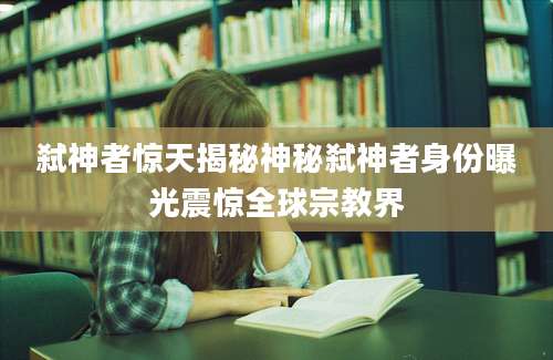 弑神者惊天揭秘神秘弑神者身份曝光震惊全球宗教界