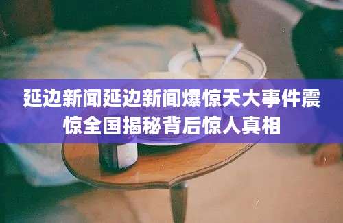 延边新闻延边新闻爆惊天大事件震惊全国揭秘背后惊人真相