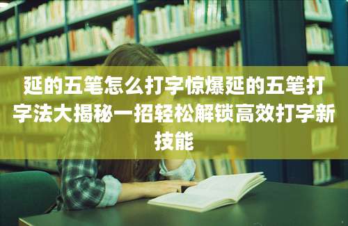 延的五笔怎么打字惊爆延的五笔打字法大揭秘一招轻松解锁高效打字新技能