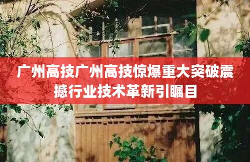 广州高技广州高技惊爆重大突破震撼行业技术革新引瞩目