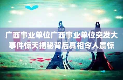 广西事业单位广西事业单位突发大事件惊天揭秘背后真相令人震惊