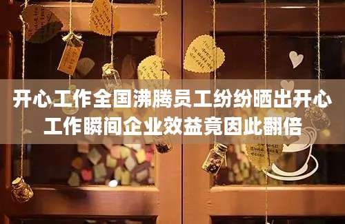 开心工作全国沸腾员工纷纷晒出开心工作瞬间企业效益竟因此翻倍