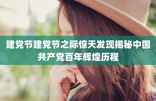 建党节建党节之际惊天发现揭秘中国共产党百年辉煌历程