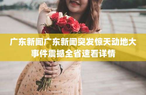 广东新闻广东新闻突发惊天动地大事件震撼全省速看详情