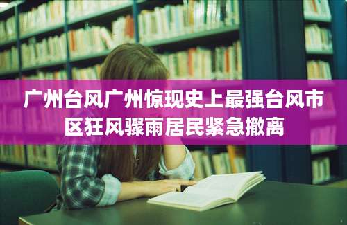 广州台风广州惊现史上最强台风市区狂风骤雨居民紧急撤离