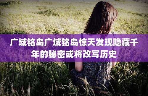 广域铭岛广域铭岛惊天发现隐藏千年的秘密或将改写历史