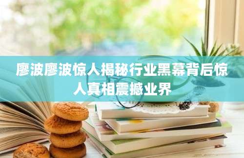 廖波廖波惊人揭秘行业黑幕背后惊人真相震撼业界