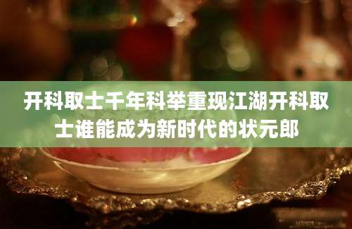开科取士千年科举重现江湖开科取士谁能成为新时代的状元郎