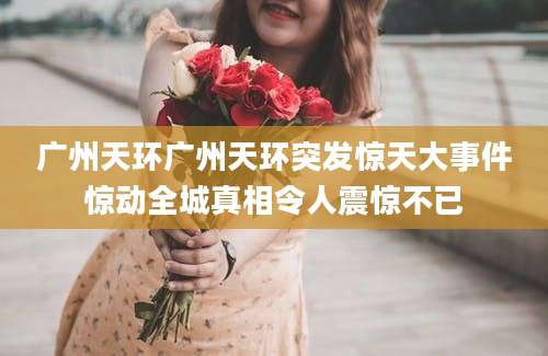 广州天环广州天环突发惊天大事件惊动全城真相令人震惊不已