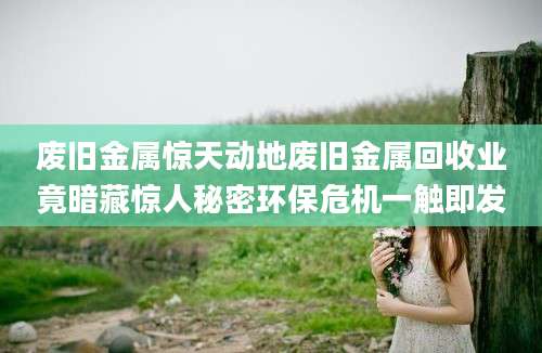 废旧金属惊天动地废旧金属回收业竟暗藏惊人秘密环保危机一触即发