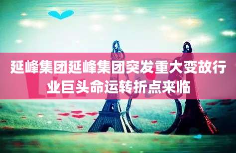 延峰集团延峰集团突发重大变故行业巨头命运转折点来临
