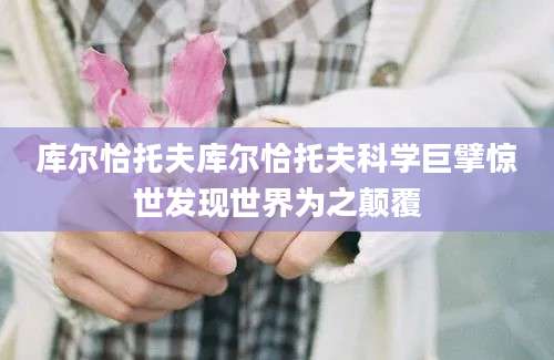 库尔恰托夫库尔恰托夫科学巨擘惊世发现世界为之颠覆