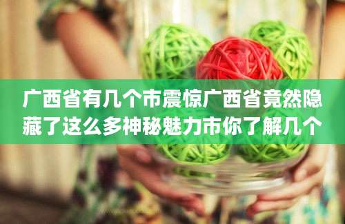 广西省有几个市震惊广西省竟然隐藏了这么多神秘魅力市你了解几个