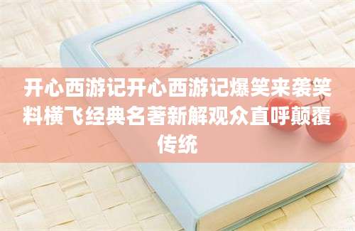 开心西游记开心西游记爆笑来袭笑料横飞经典名著新解观众直呼颠覆传统
